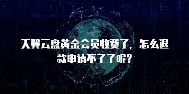 天翼云盘黄金会员收费了,怎么退款申请不了了呢?