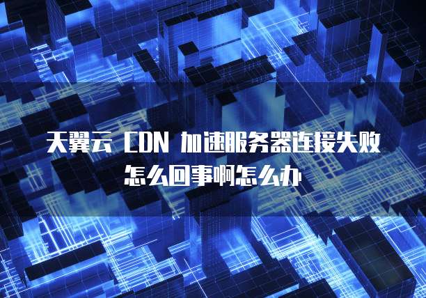 天翼云 CDN 加速服务器连接失败怎么回事啊怎么办
