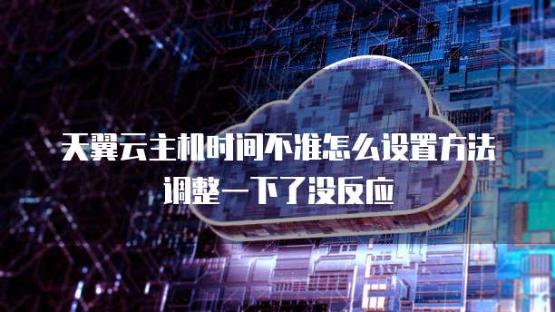 天翼云主机时间不准怎么设置方法调整一下了没反应