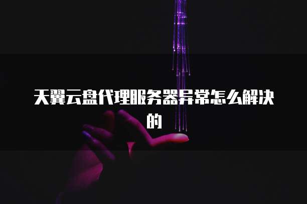 天翼云盘代理服务器异常怎么解决的