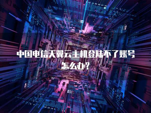 中国电信天翼云主机登陆不了账号怎么办?