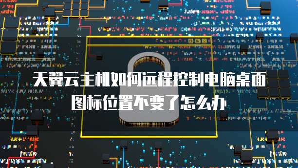 天翼云主机如何远程控制电脑桌面图标位置不变了怎么办