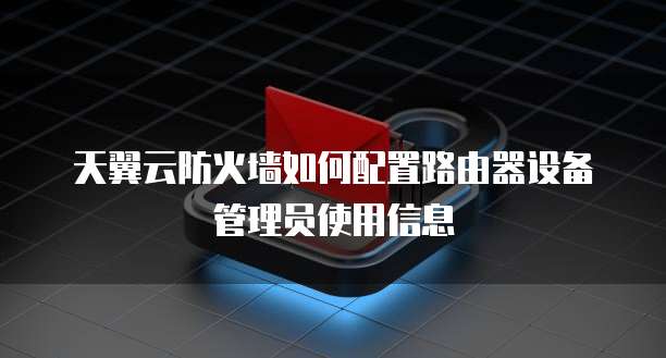 天翼云防火墙如何配置路由器设备管理员使用信息