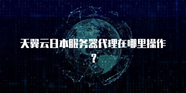 天翼云日本服务器代理在哪里操作?