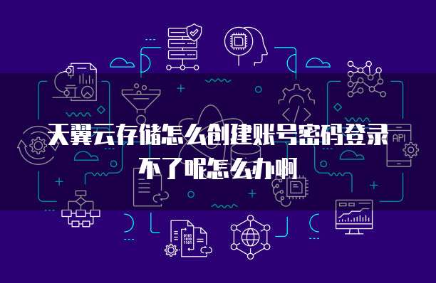 天翼云存储怎么创建账号密码登录不了呢怎么办啊