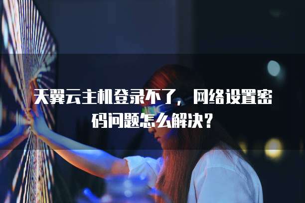 天翼云主机登录不了，网络设置密码问题怎么解决？