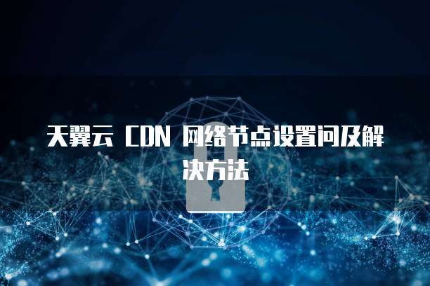 天翼云 CDN 网络节点设置问及解决方法