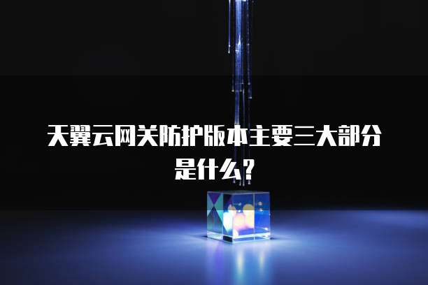 天翼云网关防护版本主要三大部分是什么?