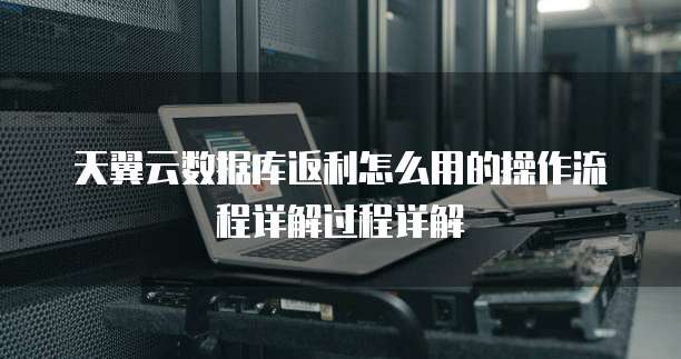天翼云数据库返利怎么用的操作流程详解过程详解