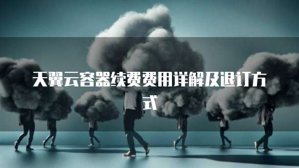 天翼云容器续费费用详解及退订方式