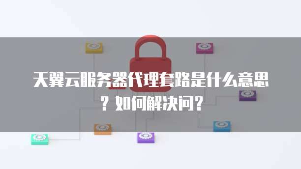 天翼云服务器代理套路是什么意思?如何解决问?