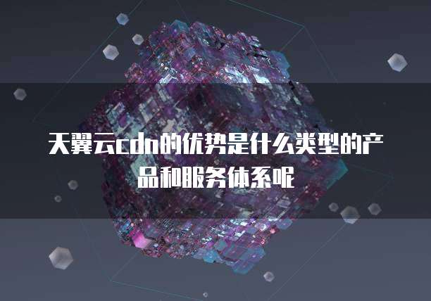 天翼云cdn的优势是什么类型的产品和服务体系呢