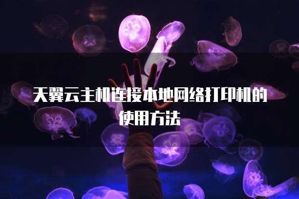 天翼云主机连接本地网络打印机的使用方法