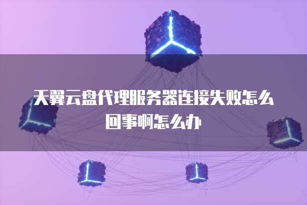 天翼云盘代理服务器连接失败怎么回事啊怎么办