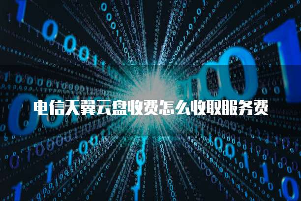 电信天翼云盘收费怎么收取服务费