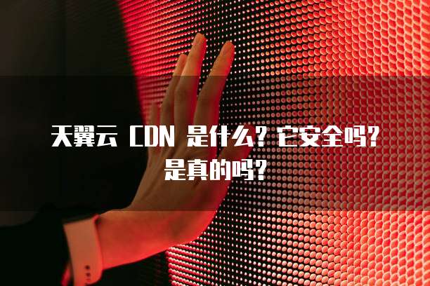 天翼云 CDN 是什么?它安全吗?是真的吗?