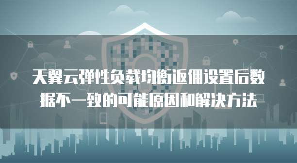 天翼云弹性负载均衡返佣设置后数据不一致的可能原因和解决方法