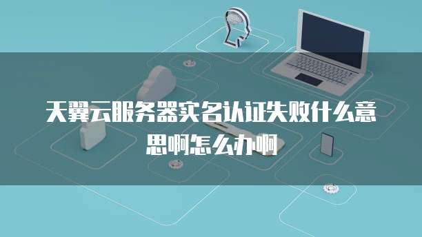 天翼云服务器实名认证失败什么意思啊怎么办啊