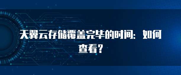 天翼云存储覆盖完毕的时间:如何查看?