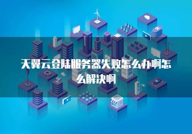 天翼云登陆服务器失败怎么办啊怎么解决啊