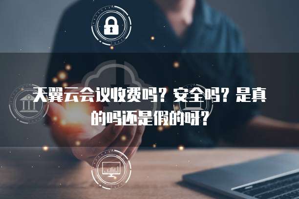 天翼云会议收费吗？安全吗？是真的吗还是假的呀？