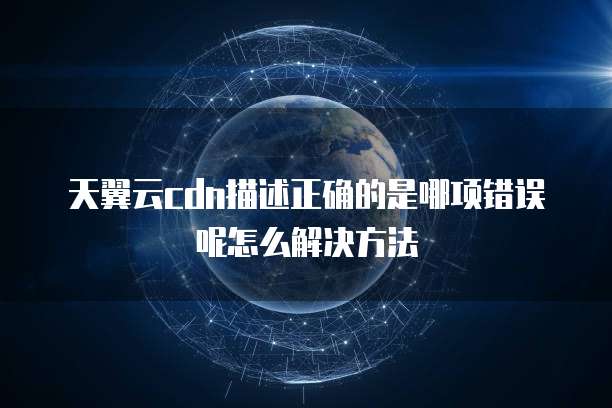 天翼云cdn描述正确的是哪项错误呢怎么解决方法