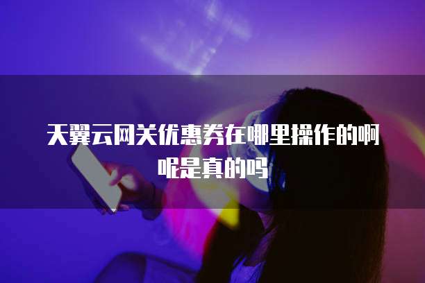 天翼云网关优惠券在哪里操作的啊呢是真的吗