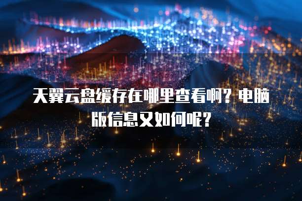 天翼云盘缓存在哪里查看啊?电脑版信息又如何呢?
