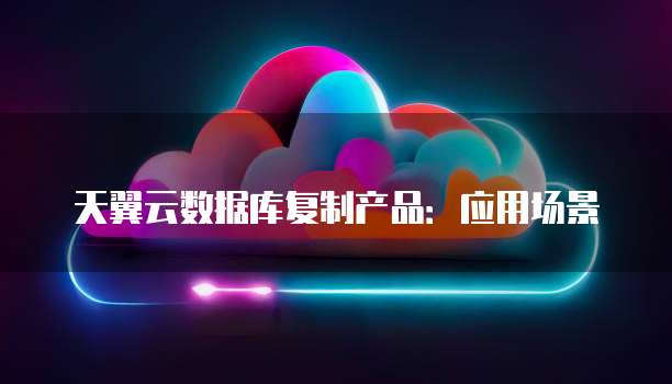 天翼云数据库复制产品：应用场景
