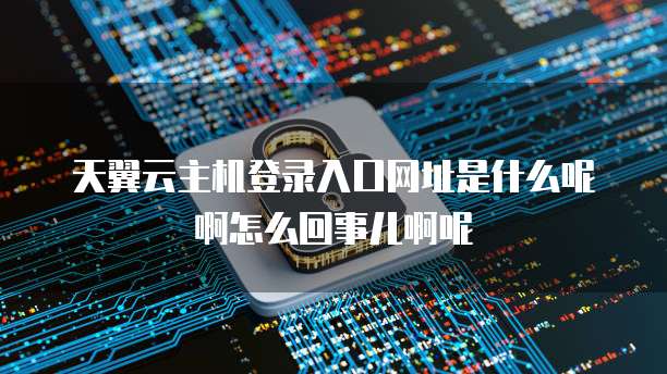 天翼云主机登录入口网址是什么呢啊怎么回事儿啊呢