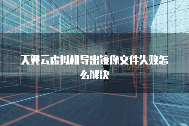 天翼云虚拟机导出镜像文件失败怎么解决
