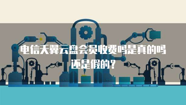电信天翼云盘会员收费吗是真的吗还是假的?