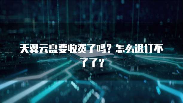 天翼云盘要收费了吗?怎么退订不了了?