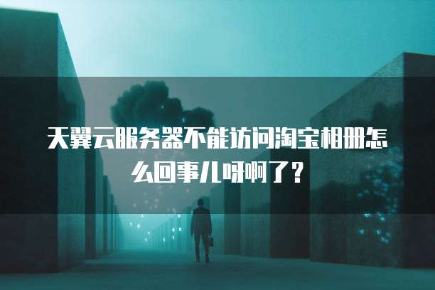 天翼云服务器不能访问淘宝相册怎么回事儿呀啊了?