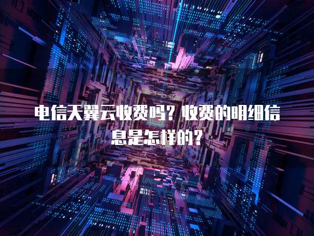 电信天翼云收费吗?收费的明细信息是怎样的?