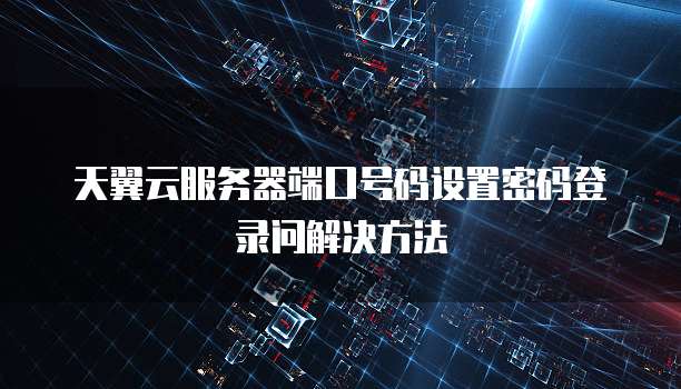 天翼云服务器端口号码设置密码登录问解决方法