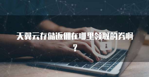 天翼云存储返佣在哪里领取的券啊?