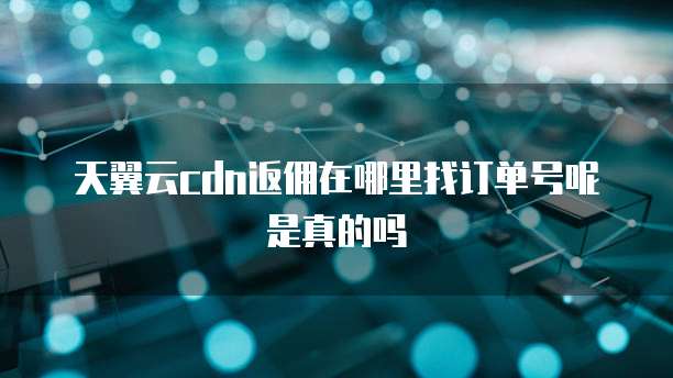 天翼云cdn返佣在哪里找订单号呢是真的吗