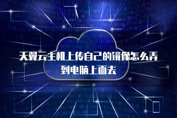 天翼云主机上传自己的镜像怎么弄到电脑上面去