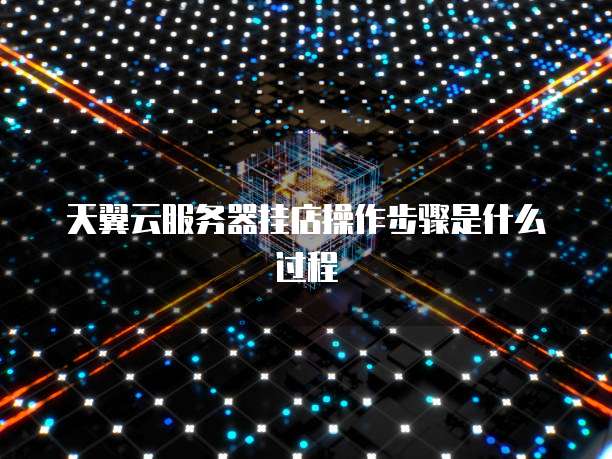 天翼云服务器挂店操作步骤是什么过程