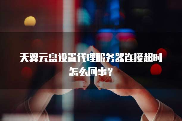 天翼云盘设置代理服务器连接超时怎么回事?