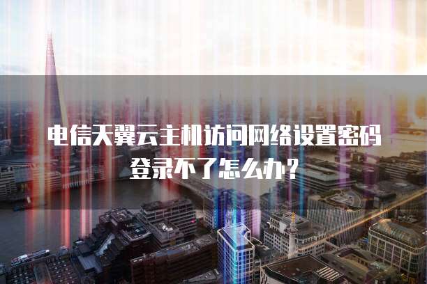 电信天翼云主机访问网络设置密码登录不了怎么办?