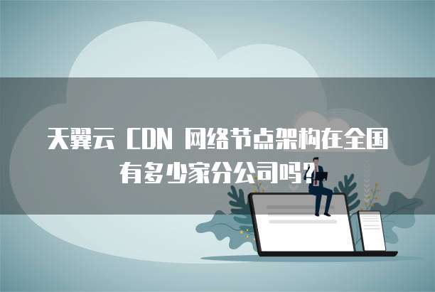 天翼云 CDN 网络节点架构在全国有多少家分公司吗?