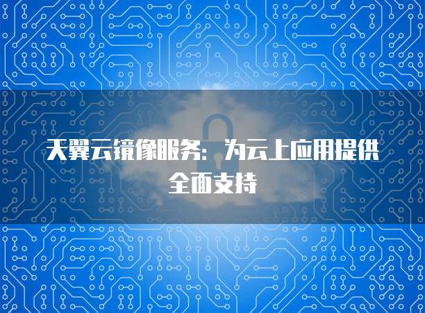 天翼云镜像服务：为云上应用提供全面支持