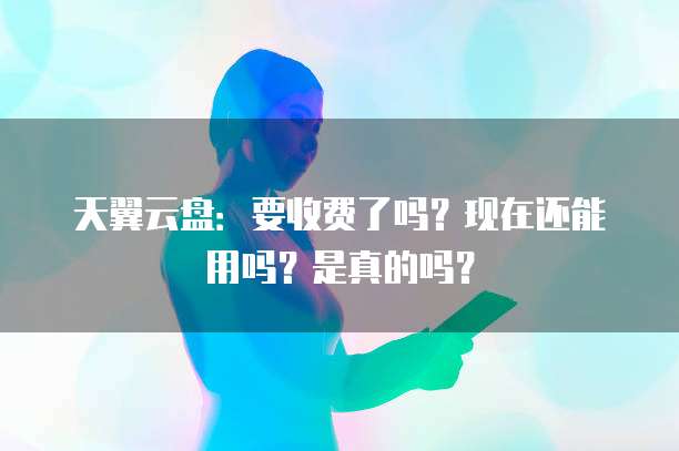 天翼云盘：要收费了吗？现在还能用吗？是真的吗？
