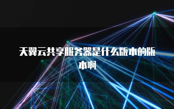 天翼云共享服务器是什么版本的版本啊