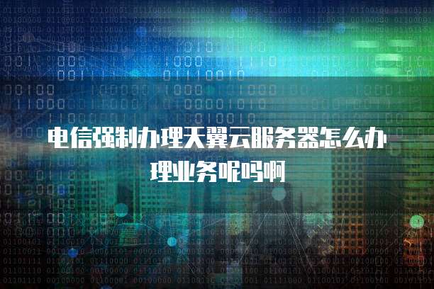 电信强制办理天翼云服务器怎么办理业务呢吗啊