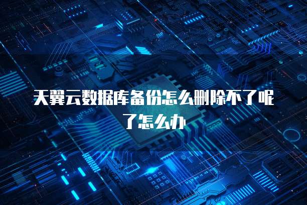 天翼云数据库备份怎么删除不了呢了怎么办