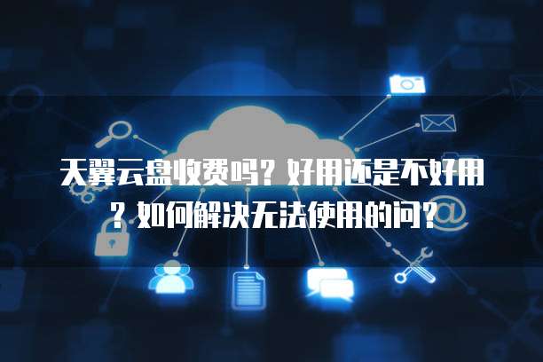 天翼云盘收费吗?好用还是不好用?如何解决无法使用的问?