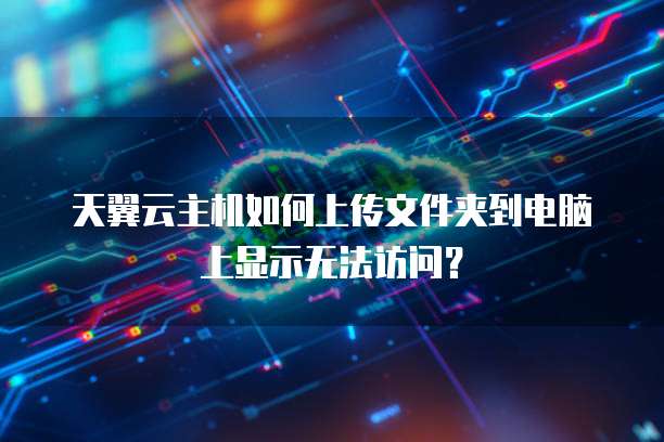 天翼云主机如何上传文件夹到电脑上显示无法访问？
